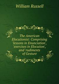 The American Elocutionist: Comprising 'lessons in Enunciation', 'exercises in Elocution', and 'rudiments of Gesture