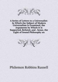 A Series of Letters to a Universalist: In Which the Subject of Modern Universalism Is Examined; the Arguments by Which It Is Supported, Refuted, and . Sense, the Light of Sound Philosophy an
