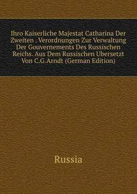 Ihro Kaiserliche Majestat Catharina Der Zweiten . Verordnungen Zur Verwaltung Der Gouvernements Des Russischen Reichs. Aus Dem Russischen Ubersetzt Von C.G.Arndt (German Edition)