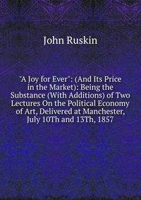 "A Joy for Ever": (And Its Price in the Market): Being the Substance (With Additions) of Two Lectures On the Political Economy of Art, Delivered at Manchester, July 10Th and 13Th, 1857