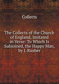 The Collects of the Church of England, Imitated in Verse: To Which Is Subjoined, the Happy Man, by J. Rusher