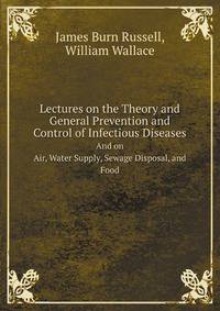 Lectures On the Theory and General Prevention and Control of Infectious Diseases, by J.B. Russell: And On Air, Water Supply, Sewage Disposal, and Food, by W. Wallace