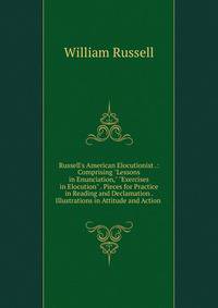 Russell's American Elocutionist .: Comprising "Lessons in Enunciation," "Exercises in Elocution" . Pieces for Practice in Reading and Declamation . Illustrations in Attitude and Action .