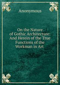 On the Nature of Gothic Architecture: And Herein of the True Functions of the Workman in Art .