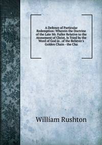 A Defence of Particular Redemption: Wherein the Doctrine of the Late Mr. Fuller Relative to the Atonement of Christ, Is Tried by the Word of God in . of the Believer's Golden Chain - the Cha