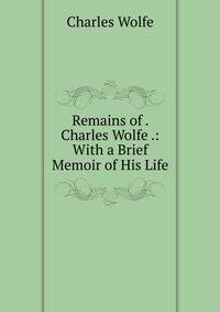 Remains of . Charles Wolfe .: With a Brief Memoir of His Life