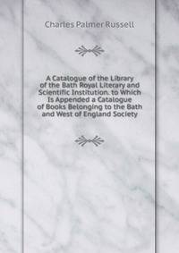 A Catalogue of the Library of the Bath Royal Literary and Scientific Institution. to Which Is Appended a Catalogue of Books Belonging to the Bath and West of England Society
