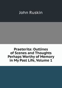 Praeterita: Outlines of Scenes and Thoughts Perhaps Worthy of Memory in My Past Life, Volume 1