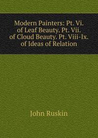 Modern Painters: Pt. Vi. of Leaf Beauty. Pt. Vii. of Cloud Beauty. Pt. Viii-Ix. of Ideas of Relation