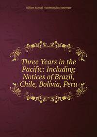 Three Years in the Pacific: Including Notices of Brazil, Chile, Bolivia, Peru