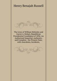 The Lives of William Mckinley and Garret A. Hobart, Republican Presidential Candidates of 1896: An Authorized Impartial, Authentic, and Complete . the Present Date, with Anecdotes, Incidents,