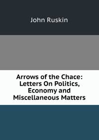 Arrows of the Chace: Letters On Politics, Economy and Miscellaneous Matters