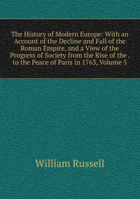 The History of Modern Europe: With an Account of the Decline and Fall of the Roman Empire, and a View of the Progress of Society from the Rise of the . to the Peace of Paris in 1763, Volume 5