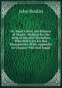 St. Mark's Rest. the History of Venice, Written for the Help of the Few Travellers Who Still Care for Her Monuments. With Appendix to Chapter VIII And Suppl