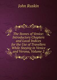 The Stones of Venice: Introductory Chapters and Local Indices for the Use of Travellers While Staying in Venice and Verona, Volume 2