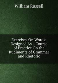 Exercises On Words: Designed As a Course of Practice On the Rudiments of Grammar and Rhetoric