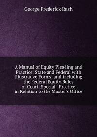 A Manual of Equity Pleading and Practice: State and Federal with Illustrative Forms, and Including the Federal Equity Rules of Court. Special . Practice in Relation to the Master's Office