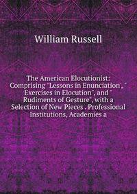 The American Elocutionist: Comprising "Lessons in Enunciation', "Exercises in Elocution", and "Rudiments of Gesture", with a Selection of New Pieces . Professional Institutions, Academies a
