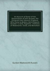 An Account of Some of the Descendants of John Russell, the Emigrant from Ipswich, England, Who Came to Boston, New England, October 3, 1635, Together . Families of Wadsworth, Tuttle, and Beresford