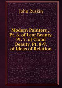 Modern Painters .: Pt. 6. of Leaf Beauty. Pt. 7. of Cloud Beauty. Pt. 8-9. of Ideas of Relation