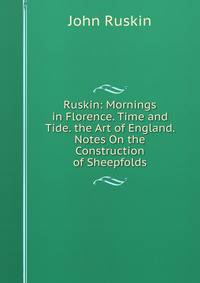 Ruskin: Mornings in Florence. Time and Tide. the Art of England. Notes On the Construction of Sheepfolds