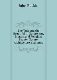 The True and the Beautiful in Nature, Art, Morals, and Religion: Beauty. Nature. Architecture. Sculpture