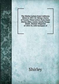 The Shirley Letters from California Mines in 1851-52: Being a Series of Twenty-Three Letters from Dame Shirley (Mtrs. Louise Amelia Knapp Smith . Pioneer Magazine of 1854-55, with Synopses of