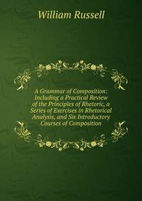 A Grammar of Composition: Including a Practical Review of the Principles of Rhetoric, a Series of Exercises in Rhetorical Analysis, and Six Introductory Courses of Composition