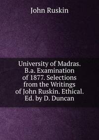 University of Madras. B.a. Examination of 1877. Selections from the Writings of John Ruskin. Ethical. Ed. by D. Duncan