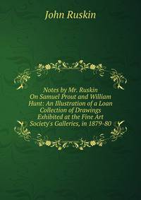 Notes by Mr. Ruskin On Samuel Prout and William Hunt: An Illustration of a Loan Collection of Drawings Exhibited at the Fine Art Society's Galleries, in 1879-80