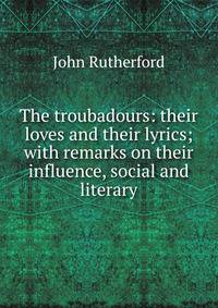 The troubadours: their loves and their lyrics; with remarks on their influence, social and literary