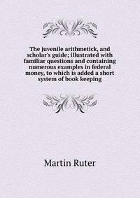 The juvenile arithmetick, and scholar's guide; illustrated with familiar questions and containing numerous examples in federal money, to which is added a short system of book keeping
