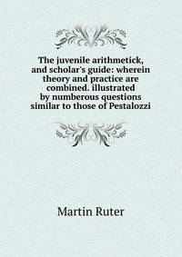 The juvenile arithmetick, and scholar's guide: wherein theory and practice are combined. illustrated by numberous questions similar to those of Pestalozzi