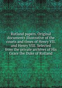 Rutland papers. Original documents illustrative of the courts and times of Henry VII. and Henry VIII. Selected from the private archives of His Grace the Duke of Rutland
