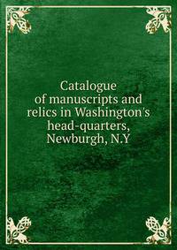 Catalogue of manuscripts and relics in Washington's head-quarters, Newburgh, N.Y