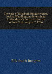 The case of Elizabeth Rutgers versus Joshua Waddington: determined in the Mayor's Court, in the city of New York, August 7, 1786