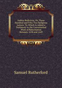 Joshua Redivivus, Or, Three Hundred and Fifty-Two Religious Letters: To Which Is Added a Testimony to the Convenanted Work of Reformation Between 1638 and 1649