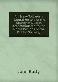 An Essay Towards a Natural History of the County of Dublin, Accommodated to the Noble Designs of the Dublin Society; .