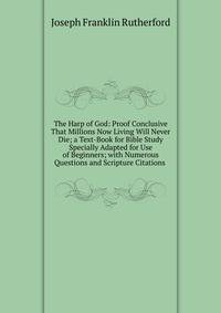 The Harp of God: Proof Conclusive That Millions Now Living Will Never Die; a Text-Book for Bible Study Specially Adapted for Use of Beginners; with Numerous Questions and Scripture Citations .