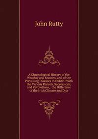 A Chronological History of the Weather and Seasons, and of the Prevailing Diseases in Dublin: With the Various Periods, Successions, and Revolutions, . the Difference of the Irish Climate and Dise