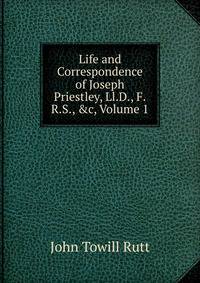 Life and Correspondence of Joseph Priestley, Ll.D., F.R.S., &amp;c, Volume 1