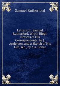 Letters of . Samuel Rutherford, Whith Biogr. Notices of His Correspondents, by J. Anderson, and a Sketch of His Life, &amp;c., by A.a. Bonar