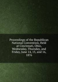 Proceedings of the Republican National Convention, Held at Cincinnati, Ohio, Wednesday, Thursday, and Friday, June 14, 15, and 16, 1876