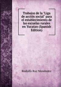 Trabajos de la "Liga de acci?n social" para el establecimiento de las escuelas rurales en Yucatan (Spanish Edition)