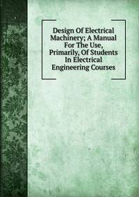 Design Of Electrical Machinery; A Manual For The Use, Primarily, Of Students In Electrical Engineering Courses