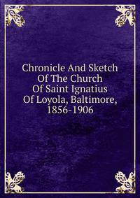 Chronicle And Sketch Of The Church Of Saint Ignatius Of Loyola, Baltimore, 1856-1906