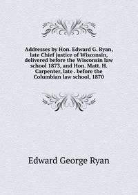Addresses by Hon. Edward G. Ryan, late Chief justice of Wisconsin, delivered before the Wisconsin law school 1873, and Hon. Matt. H. Carpenter, late . before the Columbian law school, 1870