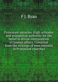 Protestant miracles. High orthodox and evangelical authority for the belief in divine interposition in human affairs. Compiled from the writings of men eminent in Protestant churches