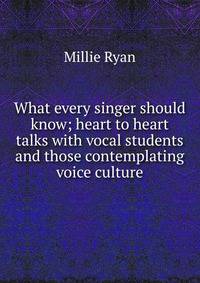 What every singer should know; heart to heart talks with vocal students and those contemplating voice culture
