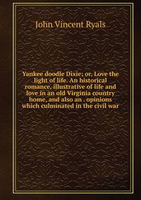 Yankee doodle Dixie; or, Love the light of life. An historical romance, illustrative of life and love in an old Virginia country home, and also an . opinions which culminated in the civil war
